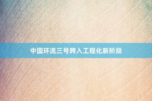 中国环流三号跨入工程化新阶段