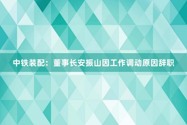 中铁装配：董事长安振山因工作调动原因辞职