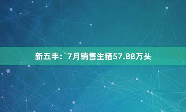 新五丰：7月销售生猪57.88万头