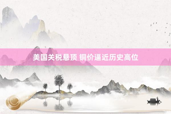 美国关税悬顶 铜价逼近历史高位