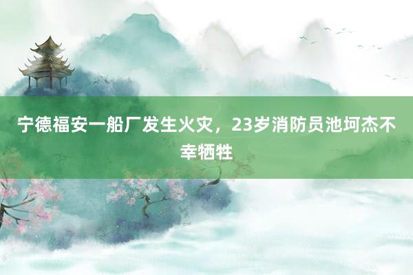 宁德福安一船厂发生火灾，23岁消防员池坷杰不幸牺牲