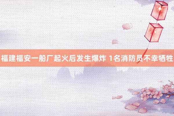 福建福安一船厂起火后发生爆炸 1名消防员不幸牺牲