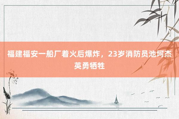 福建福安一船厂着火后爆炸，23岁消防员池坷杰英勇牺牲