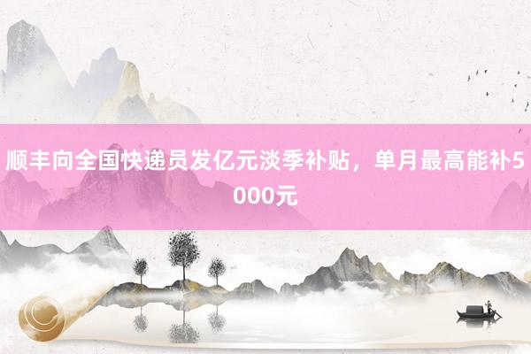 顺丰向全国快递员发亿元淡季补贴，单月最高能补5000元
