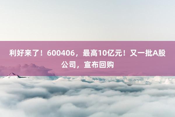 利好来了！600406，最高10亿元！又一批A股公司，宣布回购