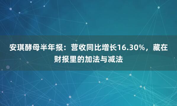 安琪酵母半年报：营收同比增长16.30%，藏在财报里的加法与减法