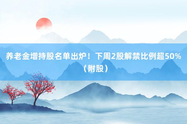 养老金增持股名单出炉！下周2股解禁比例超50%（附股）