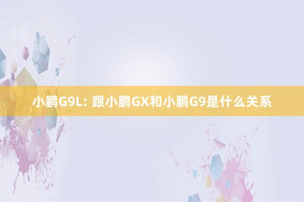 小鹏G9L: 跟小鹏GX和小鹏G9是什么关系