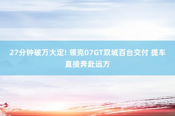27分钟破万大定! 领克07GT双城百台交付 提车直接奔赴远方