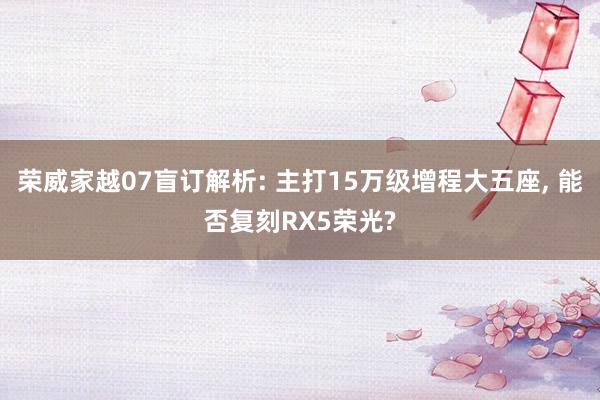 荣威家越07盲订解析: 主打15万级增程大五座, 能否复刻RX5荣光?