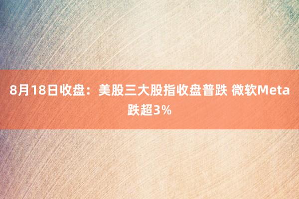 8月18日收盘：美股三大股指收盘普跌 微软Meta跌超3%