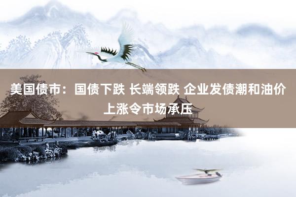 美国债市：国债下跌 长端领跌 企业发债潮和油价上涨令市场承压