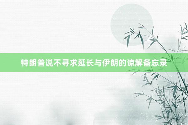 特朗普说不寻求延长与伊朗的谅解备忘录