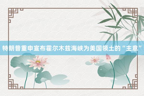 特朗普重申宣布霍尔木兹海峡为美国领土的“主意”