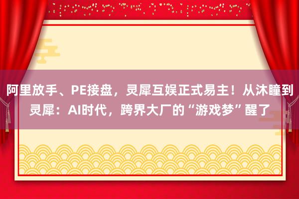 阿里放手、PE接盘，灵犀互娱正式易主！从沐瞳到灵犀：AI时代，跨界大厂的“游戏梦”醒了