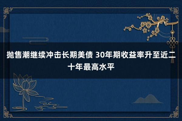 抛售潮继续冲击长期美债 30年期收益率升至近二十年最高水平