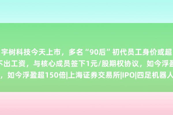 宇树科技今天上市，多名“90后”初代员工身价或超千万 9年前公司一度发不出工资，与核心成员签下1元/股期权协议，如今浮盈超150倍|上海证券交易所|IPO|四足机器人|机器人|王兴兴