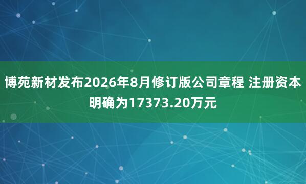 博苑新材发布2026年8月修订版公司章程 注册资本明确为17373.20万元