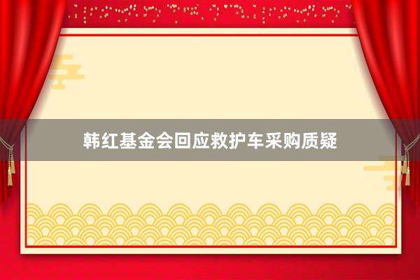 韩红基金会回应救护车采购质疑