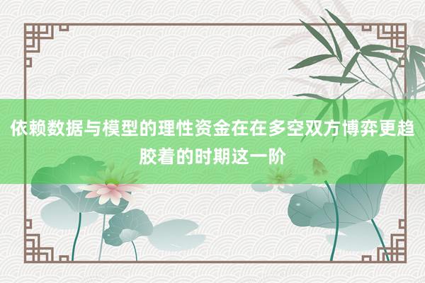 依赖数据与模型的理性资金在在多空双方博弈更趋胶着的时期这一阶