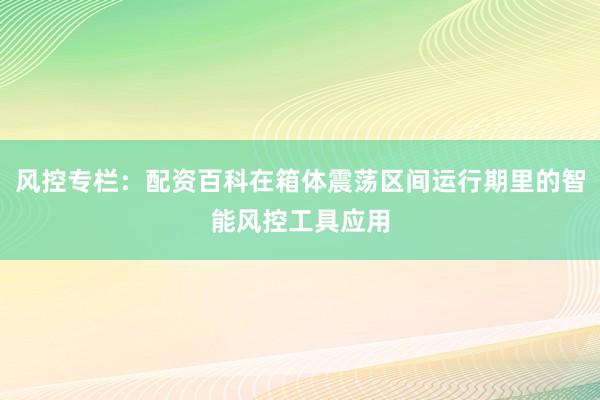 风控专栏：配资百科在箱体震荡区间运行期里的智能风控工具应用