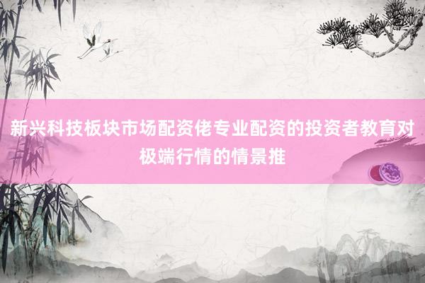 新兴科技板块市场配资佬专业配资的投资者教育对极端行情的情景推