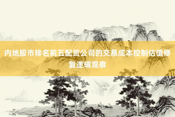内地股市排名前五配资公司的交易成本控制估值修复逻辑观察