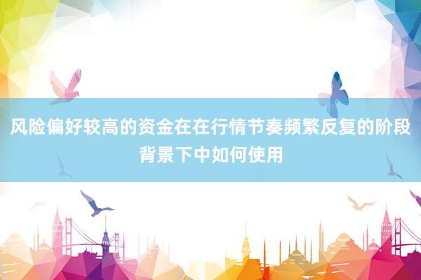 风险偏好较高的资金在在行情节奏频繁反复的阶段背景下中如何使用