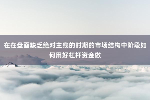 在在盘面缺乏绝对主线的时期的市场结构中阶段如何用好杠杆资金做