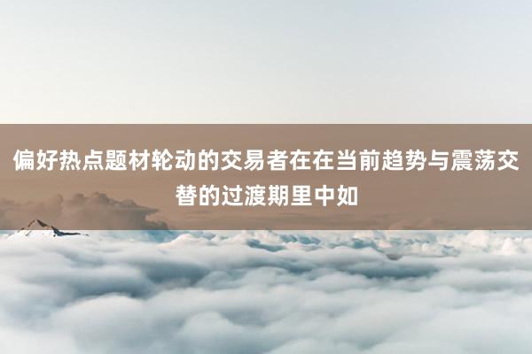 偏好热点题材轮动的交易者在在当前趋势与震荡交替的过渡期里中如