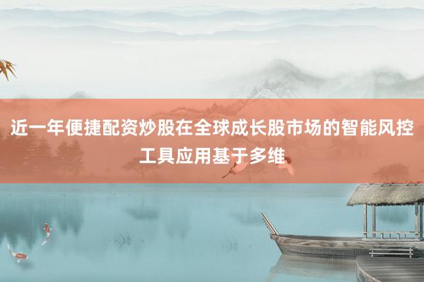 近一年便捷配资炒股在全球成长股市场的智能风控工具应用基于多维