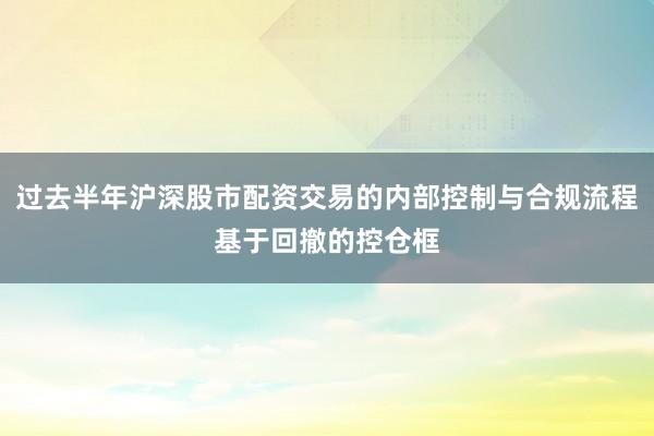 过去半年沪深股市配资交易的内部控制与合规流程基于回撤的控仓框