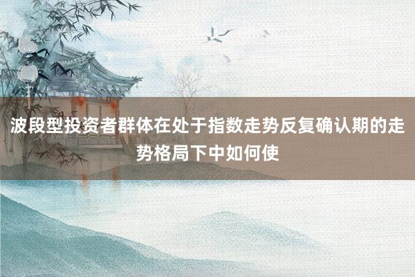 波段型投资者群体在处于指数走势反复确认期的走势格局下中如何使