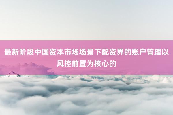 最新阶段中国资本市场场景下配资界的账户管理以风控前置为核心的