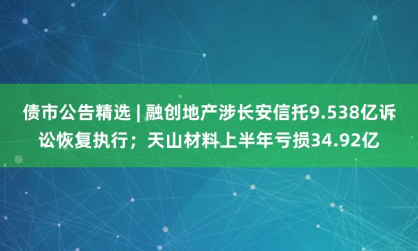 债市公告精选 | 融创地产涉长安信托9.538亿诉讼恢复执行；天山材料上半年亏损34.92亿