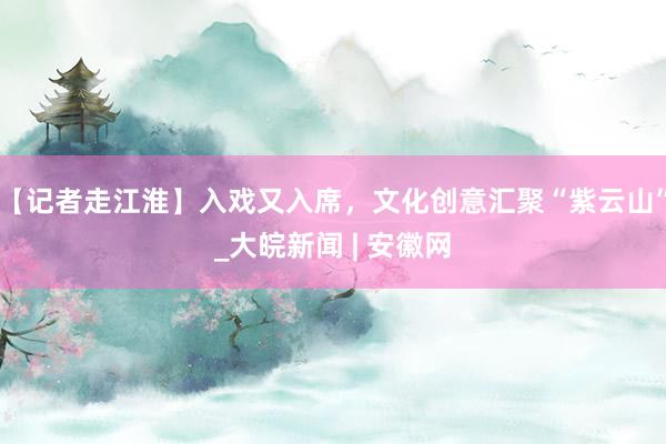 【记者走江淮】入戏又入席，文化创意汇聚“紫云山”_大皖新闻 | 安徽网