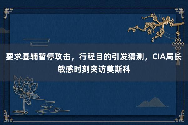 要求基辅暂停攻击，行程目的引发猜测，CIA局长敏感时刻突访莫斯科