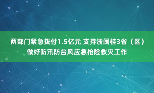 两部门紧急拨付1.5亿元 支持浙闽桂3省（区）做好防汛防台风应急抢险救灾工作