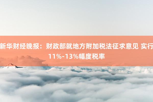 新华财经晚报：财政部就地方附加税法征求意见 实行11%-13%幅度税率