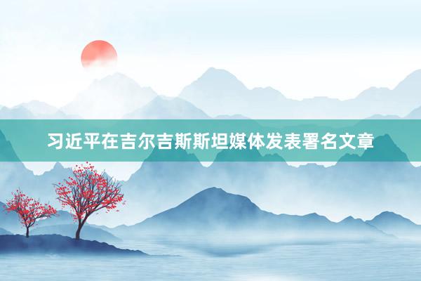 习近平在吉尔吉斯斯坦媒体发表署名文章