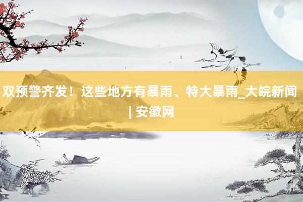 双预警齐发！这些地方有暴雨、特大暴雨_大皖新闻 | 安徽网