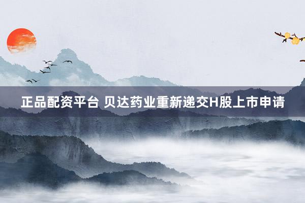 正品配资平台 贝达药业重新递交H股上市申请