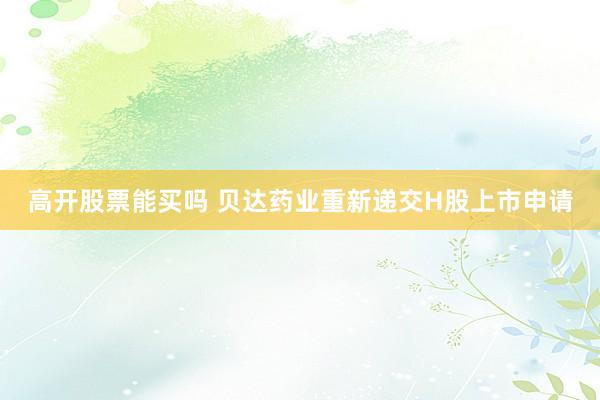 高开股票能买吗 贝达药业重新递交H股上市申请