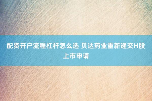 配资开户流程杠杆怎么选 贝达药业重新递交H股上市申请