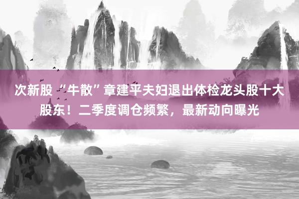 次新股 “牛散”章建平夫妇退出体检龙头股十大股东！二季度调仓频繁，最新动向曝光