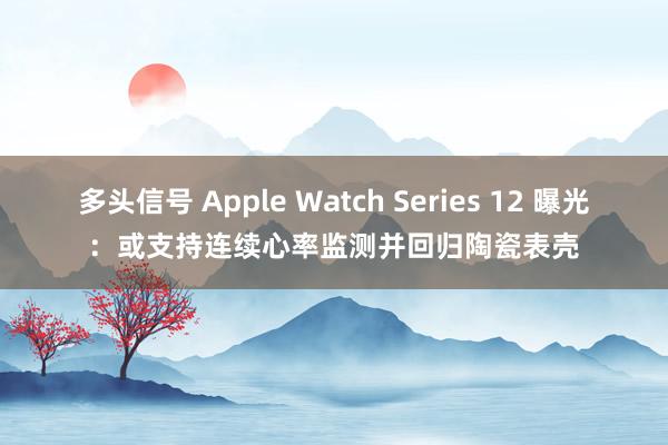 多头信号 Apple Watch Series 12 曝光:或支持连续心率监测并回归陶瓷表壳