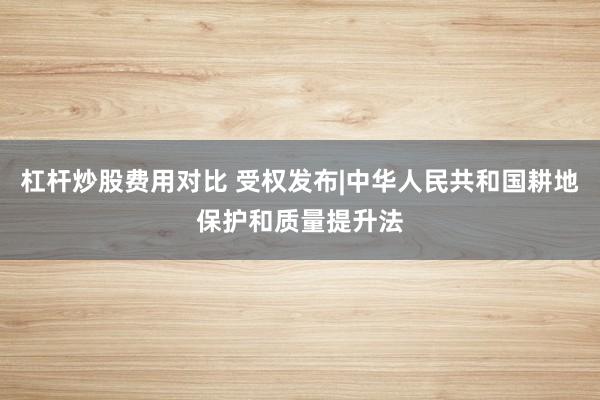 杠杆炒股费用对比 受权发布|中华人民共和国耕地保护和质量提升法