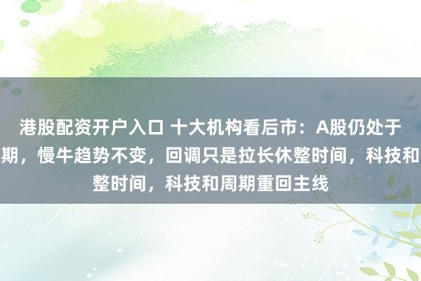 港股配资开户入口 十大机构看后市：A股仍处于中长期上行周期，慢牛趋势不变，回调只是拉长休整时间，科技和周期重回主线