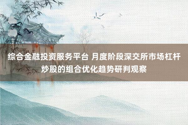 综合金融投资服务平台 月度阶段深交所市场杠杆炒股的组合优化趋势研判观察