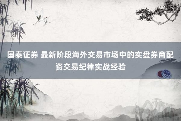 国泰证券 最新阶段海外交易市场中的实盘券商配资交易纪律实战经验